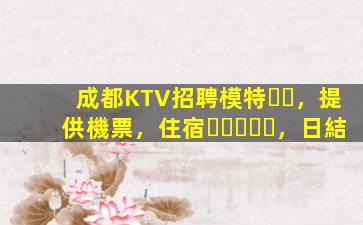 成都KTV招聘模特，提供機票，住宿，日結